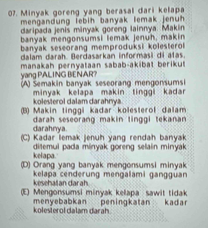 Minyak goreng yang berasal dari kelapa
mengandung lebih banyak lemak jenuh
daripada jenis minyak goreng lainnya. Makin
banyak mengonsumsi lemak jenuh, makin
banyak seseorang memproduks! kolesterol
dalam darah. Berdasarkan informas) di atas,
manakah pernyataan sabab-akíbat berikut
yang PALING BENAR?
(A) Semakin banyak seseorang mengonsumsi
minyak kelapa makin tinggi kadar
kolesterol dalam darahnya
(B) Makin tinggi kadar kolesterof dalam
darah seseorang makin tinggi tekanan 
darahnya.
(C) Kadar lemak jenuh yang rendah banyak
ditemui pada minyak goreng selain minyak 
kelapa.
(D) Orang yang banyak mengonsumsi minyak
kelapa cenderung mengalami gangguan
kesehatan darah
(E) Mengonsumsi minyak kelapa sawit tidak
menyebabkan peningkatan kadar
kolesterol dalam darah