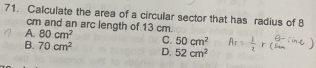 Calculate the area of a circular sector that has radius of 8
cm and an arc length of 13 cm.
A. 80cm^2 C. 50cm^2
B. 70cm^2
D. 52cm^2