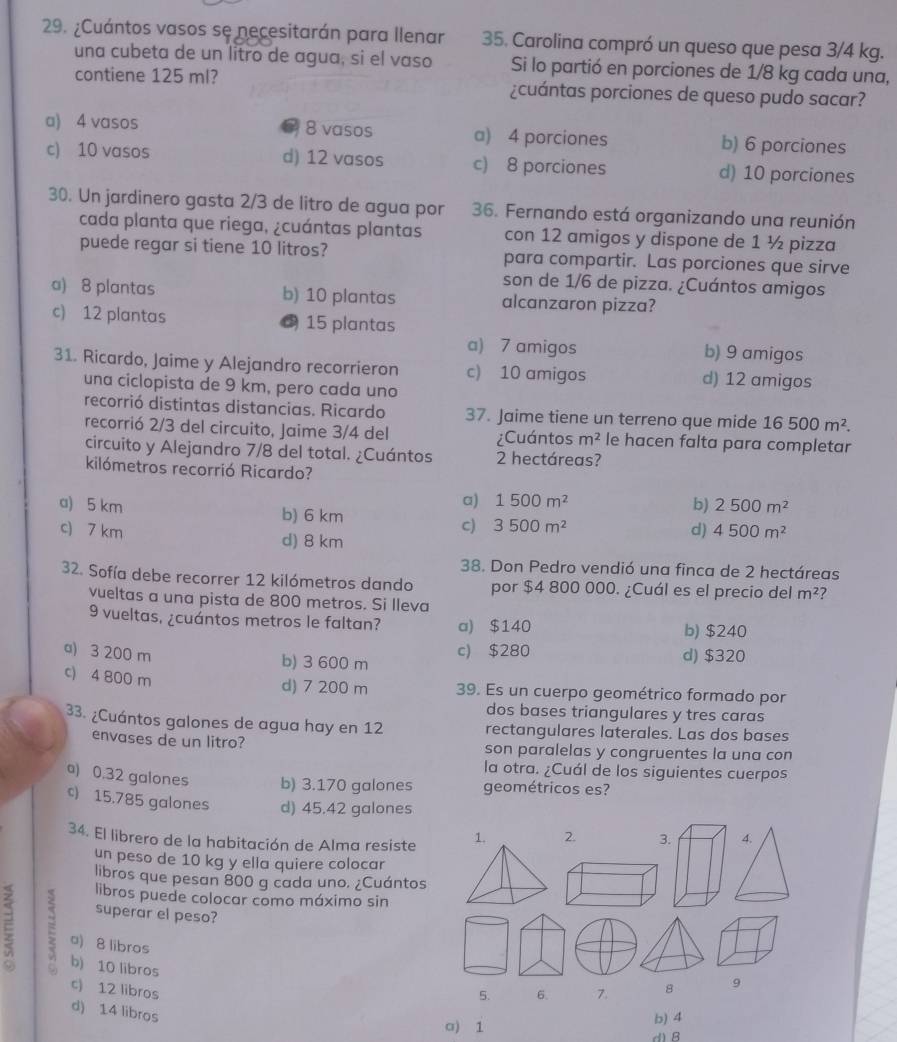 ¿Cuántos vasos se necesitarán para Ilenar 35. Carolina compró un queso que pesa 3/4 kg.
una cubeta de un litro de agua, si el vaso Si lo partió en porciones de 1/8 kg cada una,
contiene 125 ml? ¿cuántas porciones de queso pudo sacar?
a) 4 vasos 8 vasos a) 4 porciones b) 6 porciones
c) 10 vasos d) 12 vasos c) 8 porciones d) 10 porciones
30. Un jardinero gasta 2/3 de litro de agua por 36. Fernando está organizando una reunión
cada planta que riega, ¿cuántas plantas con 12 amigos y dispone de 1 ½ pizza
puede regar si tiene 10 litros? para compartir. Las porciones que sirve
son de 1/6 de pizza. ¿Cuántos amigos
a) 8 plantas b) 10 plantas alcanzaron pizza?
c) 12 plantas 15 plantas
a) 7 amigos b) 9 amigos
31. Ricardo, Jaime y Alejandro recorrieron c) 10 amigos d) 12 amigos
una ciclopista de 9 km, pero cada uno
recorrió distintas distancias. Ricardo 37. Jaime tiene un terreno que mide 16500m^2.
recorrió 2/3 del circuito, Jaime 3/4 del ¿Cuántos m^2 le hacen falta para completar
circuito y Alejandro 7/8 del total. ¿Cuántos 2 hectáreas?
kilómetros recorrió Ricardo?
a) 1500m^2 b) 2500m^2
a) 5 km b) 6 km 3500m^2
c)
c) 7 km d) 4500m^2
d) 8 km
38. Don Pedro vendió una finca de 2 hectáreas
32. Sofía debe recorrer 12 kilómetros dando por $4 800 000. ¿Cuál es el precio del m^2
vueltas a una pista de 800 metros. Si lleva
9 vueltas, ¿cuántos metros le faltan? a) $140
b) $240
a) 3 200 m b) 3 600 m c) $280 d) $320
c) 4 800 m
d) 7 200 m 39. Es un cuerpo geométrico formado por
dos bases triangulares y tres caras
33. ¿Cuántos galones de agua hay en 12 rectangulares laterales. Las dos bases
envases de un litro? son paralelas y congruentes la una con
la otra. ¿Cuál de los siguientes cuerpos
a) 0.32 galones b) 3.170 galones geométricos es?
c) 15,785 galones d) 45.42 galones
34. El librero de la habitación de Alma resiste 1. 2. 3. 4.
un peso de 10 kg y ella quiere colocar
libros que pesan 800 g cada uno. ¿Cuántos
libros puede colocar como máximo sin
superar el peso?
C E a) 8 libros
b) 10 libros
c) 12 libros 8 9
5. 6. 7.
d) 14 libros
a) 1 b) 4
d) B