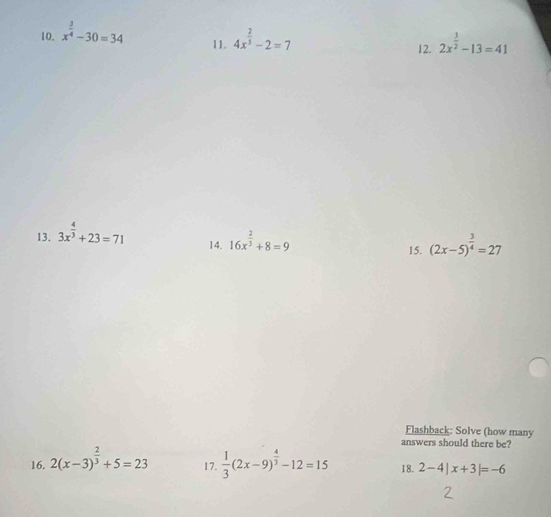 x^(frac 3)4-30=34 4x^(frac 2)5-2=7
11. 12. 2x^(frac 3)2-13=41
13. 3x^(frac 4)3+23=71
14. 16x^(frac 2)3+8=9 (2x-5)^ 3/4 =27
15. 
Flashback: Solve (how many 
answers should there be? 
17. 
16. 2(x-3)^ 2/3 +5=23  1/3 (2x-9)^ 4/3 -12=15 18. 2-4|x+3|=-6