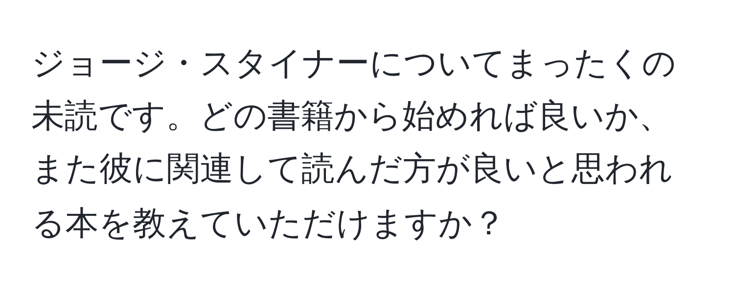 ジョージ・スタイナーについてまったくの未読です。どの書籍から始めれば良いか、また彼に関連して読んだ方が良いと思われる本を教えていただけますか？