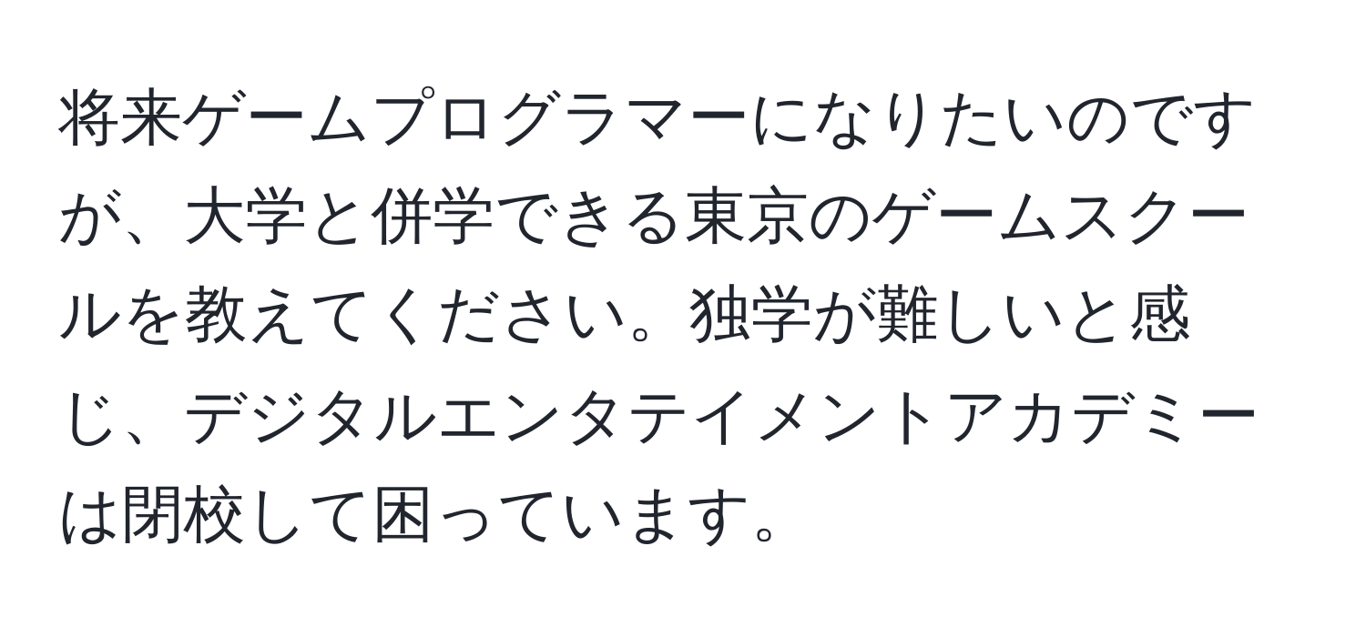 将来ゲームプログラマーになりたいのですが、大学と併学できる東京のゲームスクールを教えてください。独学が難しいと感じ、デジタルエンタテイメントアカデミーは閉校して困っています。