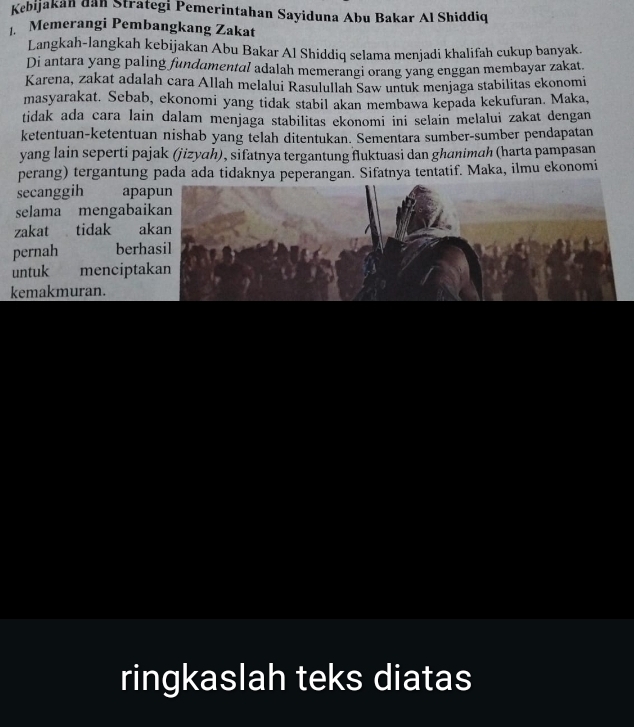 Kebijakán dan Strategi Pemerintahan Sayiduna Abu Bakar Al Shiddiq 
. Memerangi Pembangkang Zakat 
Langkah-langkah kebijakan Abu Bakar Al Shiddiq selama menjadi khalifah cukup banyak. 
Di antara yang paling fundamental adalah memerangi orang yang enggan membayar zakat. 
Karena, zakat adalah cara Allah melalui Rasulullah Saw untuk menjaga stabilitas ekonomi 
masyarakat. Sebab, ekonomi yang tidak stabil akan membawa kepada kekufuran. Maka, 
tidak ada cara lain dalam menjaga stabilitas ekonomi ini selain melalui zakat dengan 
ketentuan-ketentuan nishab yang telah ditentukan. Sementara sumber-sumber pendapatan 
yang lain seperti pajak (jizyah), sifatnya tergantung fluktuasi dan ghanimah (harta pampasan 
perang) tergantung pada ada tidaknya peperangan. Sifatnya tentatif. Maka, ilmu ekonomi 
secanggih apa 
selama mengabai 
zakat tidak a 
pernah berh 
untuk mencipta 
kemakmuran. 
ringkaslah teks diatas