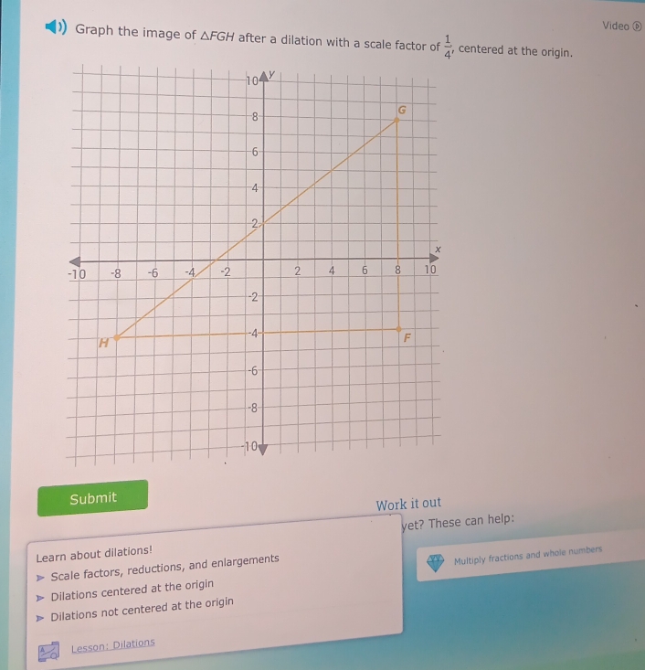 Video ⑥ 
Graph the image of △ FGH after a dilation with a scale factor of  1/4  , centered at the origin. 
Submit 
Work it out 
Learn about dilations! yet? These can help: 
Scale factors, reductions, and enlargements 
Dilations centered at the origin Multiply fractions and whole numbers 
Dilations not centered at the origin 
Lesson: Dilations