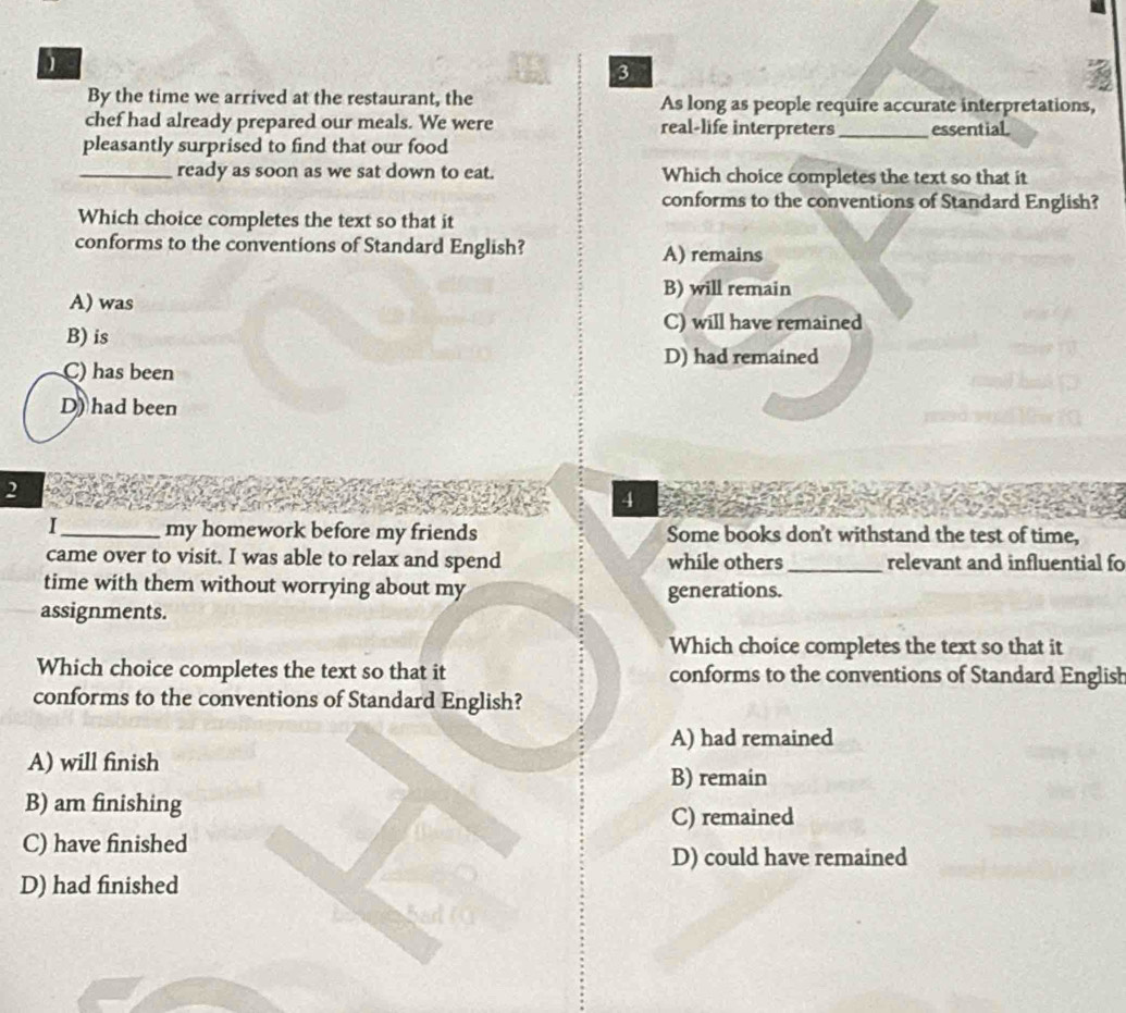 1
3
By the time we arrived at the restaurant, the As long as people require accurate interpretations,
chef had already prepared our meals. We were real-life interpreters
pleasantly surprised to find that our food _essential
_ready as soon as we sat down to eat. Which choice completes the text so that it
conforms to the conventions of Standard English?
Which choice completes the text so that it
conforms to the conventions of Standard English? A) remains
B) will remain
A) was
C) will have remained
B) is
C) has been D) had remained
D) had been
2
4
I_ my homework before my friends Some books don't withstand the test of time,
came over to visit. I was able to relax and spend while others_ relevant and influential fo
time with them without worrying about my
generations.
assignments.
Which choice completes the text so that it
Which choice completes the text so that it conforms to the conventions of Standard English
conforms to the conventions of Standard English?
A) had remained
A) will finish
B) remain
B) am finishing
C) remained
C) have finished
D) could have remained
D) had finished