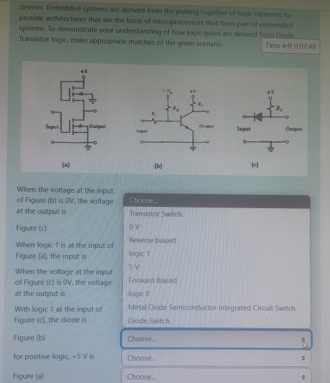 devices. Embedded systems are derived from the putting together of logic elements to
provide architectures that are the basis of microprocessors that form part of embedded
systems. To demonstrate your understanding of how logic gates are derived from Diode
Transistor logic, make appropriate matches of the given scenario. Time left 0:07:48

(a) (b) (c)
When the voltage at the input
of Figure (b) is 0V, the voltage Choose.
at the output is Transistor Switch.
Figure (c) 0 V
When logic 1 is at the input of Reverse biased
Figure (a), the input is logic 1
When the voltage at the input 5 V
of Figure (c) is OV, the voltage Forward Biased
at the output is logic 0
With logic 1 at the input of Metal Oxide Semiconductor Integrated Circuit Switch.
Figure (c), the diode is Diade Switch
Figure (b) Choose...
for positive logic, +5 V is Choose...
Figure (a) Choose...