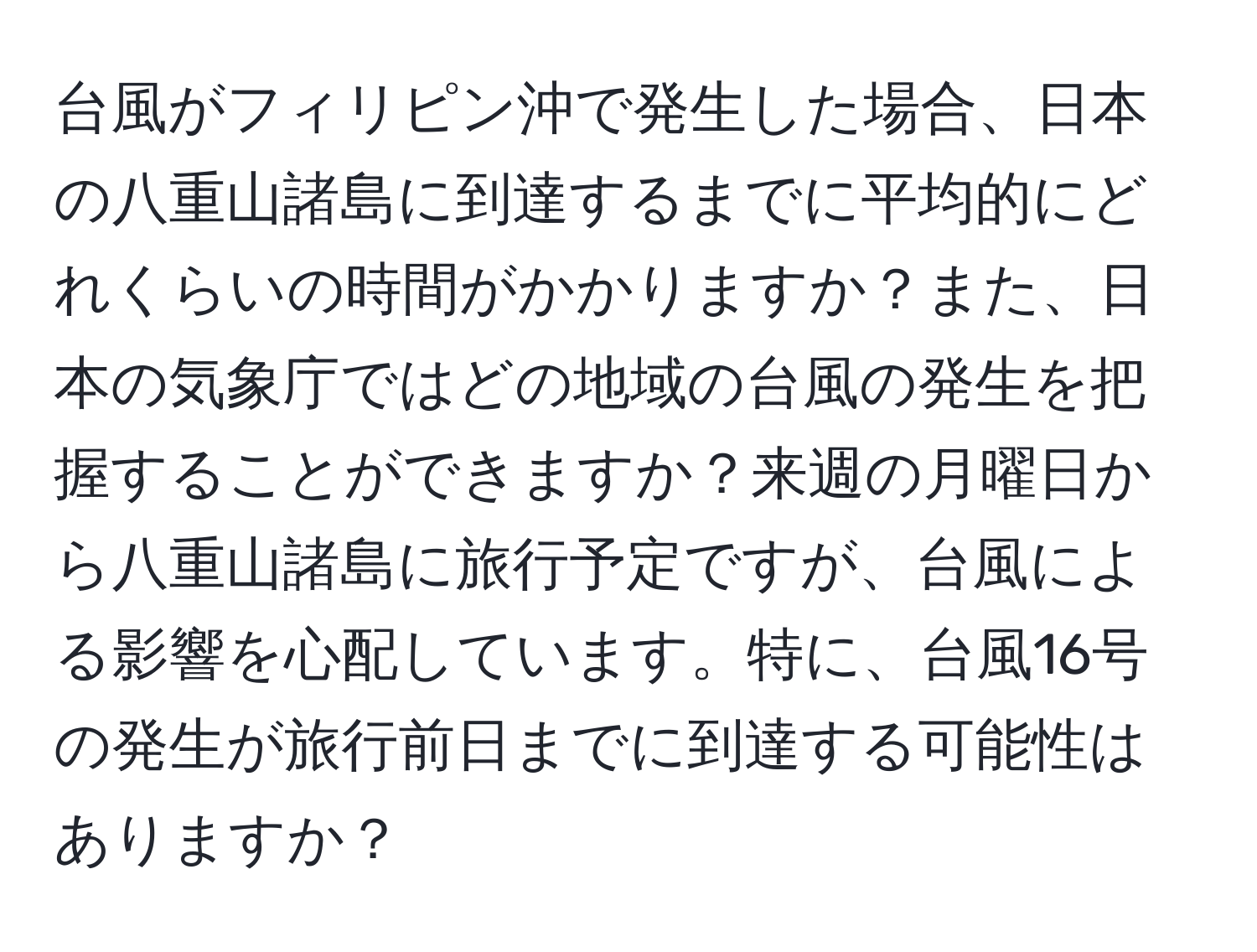 台風がフィリピン沖で発生した場合、日本の八重山諸島に到達するまでに平均的にどれくらいの時間がかかりますか？また、日本の気象庁ではどの地域の台風の発生を把握することができますか？来週の月曜日から八重山諸島に旅行予定ですが、台風による影響を心配しています。特に、台風16号の発生が旅行前日までに到達する可能性はありますか？