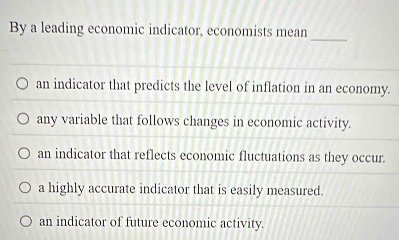 By a leading economic indicator, economists mean
_
an indicator that predicts the level of inflation in an economy.
any variable that follows changes in economic activity.
an indicator that reflects economic fluctuations as they occur.
a highly accurate indicator that is easily measured.
an indicator of future economic activity.