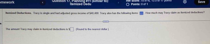 mework Question 17, Planning #11 (similar to): HW Score: 79.41%, 13.5 of 17 poins Save 
İtemized Dedu Points: 0 of 1 
Iterized Deductions. Tracy is single and had adjusted gross income of $40,400. Tracy also has the following items How much may Tracy claim as itemized deductions? 
The amount Tracy may claim in itemized deductions is s□ (Round to the nearest dollar.)