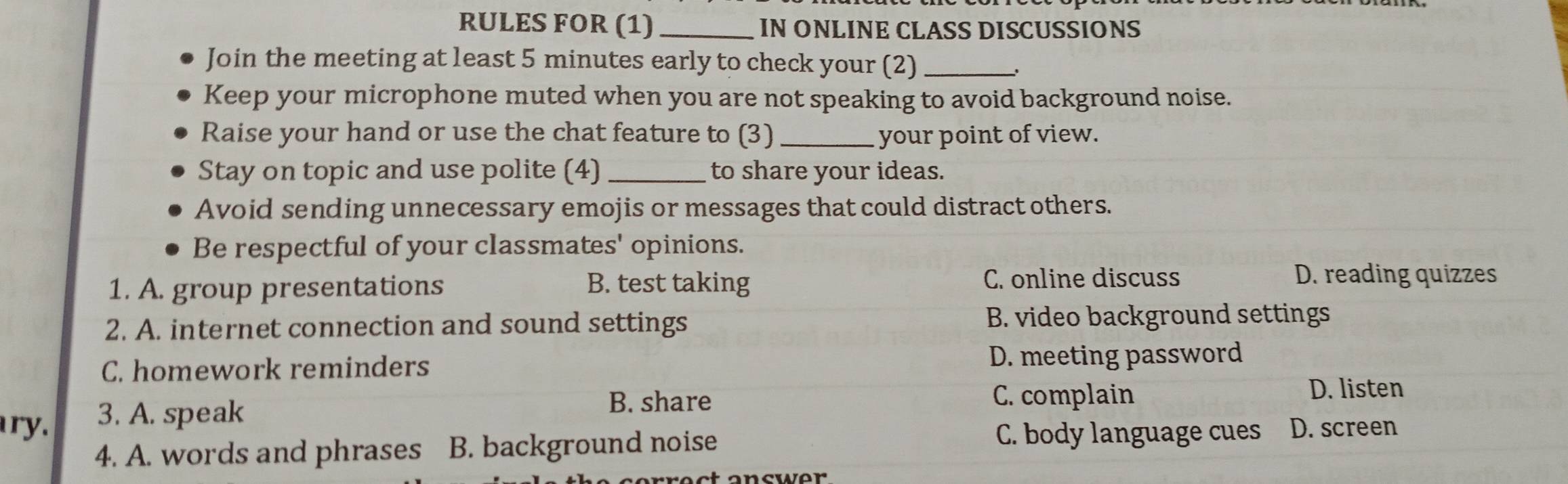 RULES FOR (1) _IN ONLINE CLASS DISCUSSIONS
Join the meeting at least 5 minutes early to check your (2)_
Keep your microphone muted when you are not speaking to avoid background noise.
Raise your hand or use the chat feature to (3) _your point of view.
Stay on topic and use polite (4) _to share your ideas.
Avoid sending unnecessary emojis or messages that could distract others.
Be respectful of your classmates' opinions.
1. A. group presentations B. test taking C. online discuss
D. reading quizzes
2. A. internet connection and sound settings B. video background settings
C. homework reminders D. meeting password
D. listen
ry. 3. A. speak
B. share C. complain
4. A. words and phrases B. background noise
C. body language cues D. screen