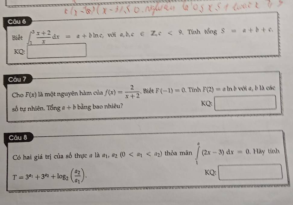 Biết ∈t _1^(3frac x+2)xdx=a+bln c với a, b, c∈ Z, c<9</tex> . Tính tổng S=a+b+c
KQ: □  
Câu 7 
Cho F(x) là một nguyên hàm của f(x)= 2/x+2 . Biết F(-1)=0 Tính F(2)=aln b - với a, b là các 
số tự nhiên. Tonga+b bằng bao nhiêu? 
KQ: 
Câu 8 
Có hai giá trị của số thực n là a_1, a_2(0 thỏa mān ∈tlimits _1^(e(2x-3)dx=0.Hay tính
T=3^a_1)+3^(a_2)+log _2(frac a_2a_1). 
KQ: x_0