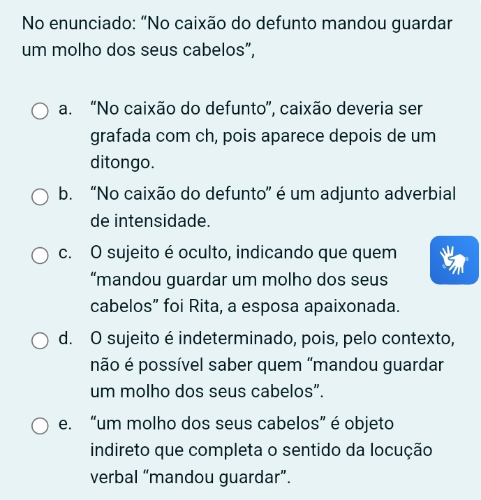 No enunciado: “No caixão do defunto mandou guardar
um molho dos seus cabelos”,
a. “No caixão do defunto”, caixão deveria ser
grafada com ch, pois aparece depois de um
ditongo.
b. “No caixão do defunto” é um adjunto adverbial
de intensidade.
c. O sujeito é oculto, indicando que quem
“mandou guardar um molho dos seus
cabelos” foi Rita, a esposa apaixonada.
d. O sujeito é indeterminado, pois, pelo contexto,
não é possível saber quem "mandou guardar
um molho dos seus cabelos”.
e. “um molho dos seus cabelos” é objeto
indireto que completa o sentido da locução
verbal “mandou guardar”.