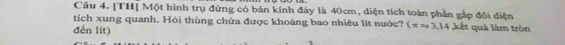 [TH] Một hình trụ đứng có bán kính đây là 40cm, diện tích toàn phần gắp đội diện 
tích xung quanh. Hỏi thùng chứa được khoảng bao nhiêu lít nước? (π approx 3,14 kết quả làm tròn 
đến lit)