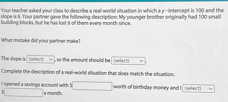 Your teacher asked your class to describe a real-world situation in which a y —intercept is 100 and the 
slope is 6. Your partner gave the following description: My younger brother originally had 100 small 
building blocks, but he has lost 6 of them every month since. 
What mistake did your partner make? 
The slope is (select) so the amount should be (select) 
Complete the description of a real-world situation that does match the situation. 
l opened a savings account with $ □ worth of birthday money and I (select)
$□ a month.