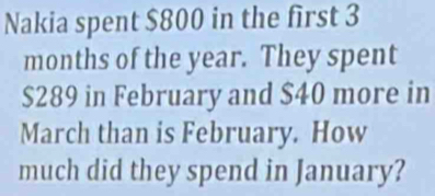 Nakia spent $800 in the first 3
months of the year. They spent
$289 in February and $40 more in 
March than is February. How 
much did they spend in January?