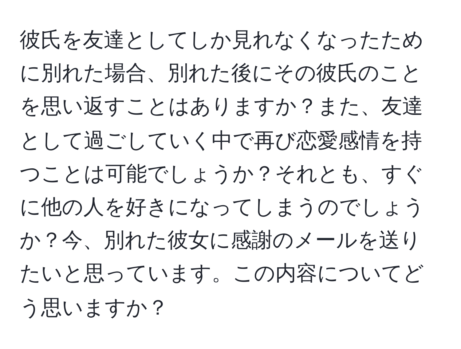 彼氏を友達としてしか見れなくなったために別れた場合、別れた後にその彼氏のことを思い返すことはありますか？また、友達として過ごしていく中で再び恋愛感情を持つことは可能でしょうか？それとも、すぐに他の人を好きになってしまうのでしょうか？今、別れた彼女に感謝のメールを送りたいと思っています。この内容についてどう思いますか？