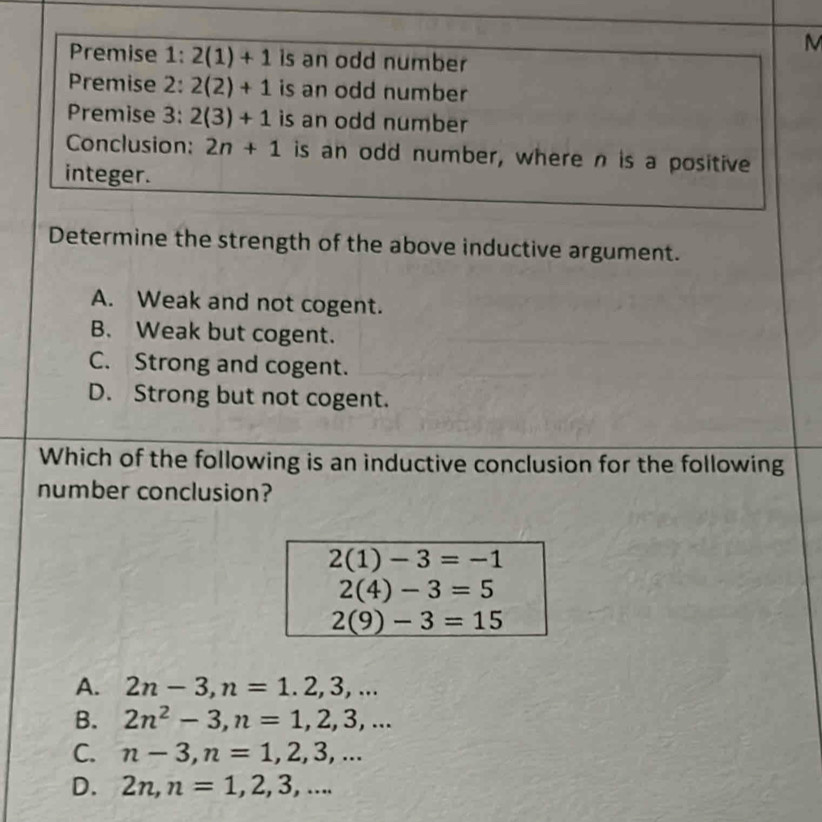 Premise 1: 2(1)+1 is an odd number
Premise 2: 2(2)+1 is an odd number
Premise 3: 2(3)+1 is an odd number 
Conclusion: 2n+1 is an odd number, where n is a positive
integer.
Determine the strength of the above inductive argument.
A. Weak and not cogent.
B. Weak but cogent.
C. Strong and cogent.
D. Strong but not cogent.
Which of the following is an inductive conclusion for the following
number conclusion?
2(1)-3=-1
2(4)-3=5
2(9)-3=15
A. 2n-3, n=1.2,3,...
B. 2n^2-3, n=1, 2, 3,...
C. n-3, n=1, 2, 3,...
D. 2n, n=1,2,3,...