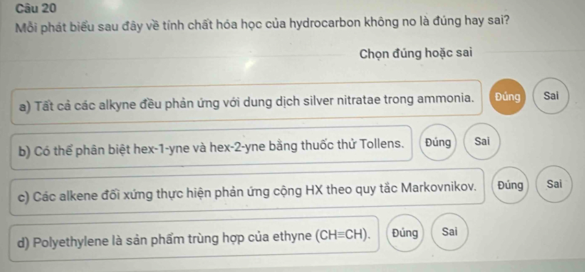 Mỗi phát biểu sau đây về tính chất hóa học của hydrocarbon không no là đúng hay sai?
Chọn đúng hoặc sai
a) Tất cả các alkyne đều phản ứng với dung dịch silver nitratae trong ammonia. Đúng Sai
b) Có thể phân biệt hex -1-yne và hex-2-yne bằng thuốc thử Tollens. Đúng Sai
c) Các alkene đối xứng thực hiện phản ứng cộng HX theo quy tắc Markovnikov. Đúng Sai
d) Polyethylene là sản phẩm trùng hợp của ethyne (CH=CH). Đúng Sai