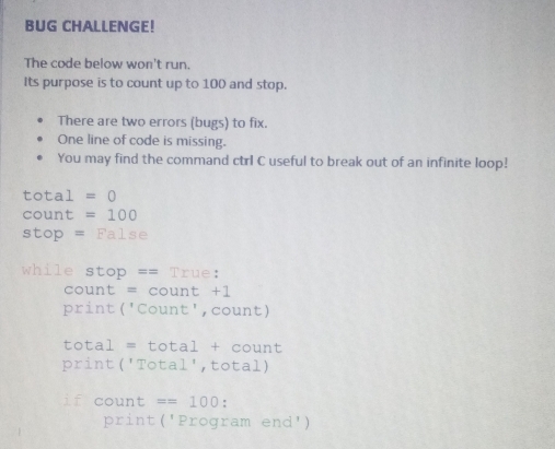 BUG CHALLENGE! 
The code below won't run. 
Its purpose is to count up to 100 and stop. 
There are two errors (bugs) to fix. 
One line of code is missing. 
You may find the command ctrl C useful to break out of an infinite loop!
^1= otal =0
count =100
stop =False
while stop == True: 
count = count +1 
print('Count', count) 
total = tot a1 + c ount 
print ('Total', total) 
if count ==100 : 
print('Program end')