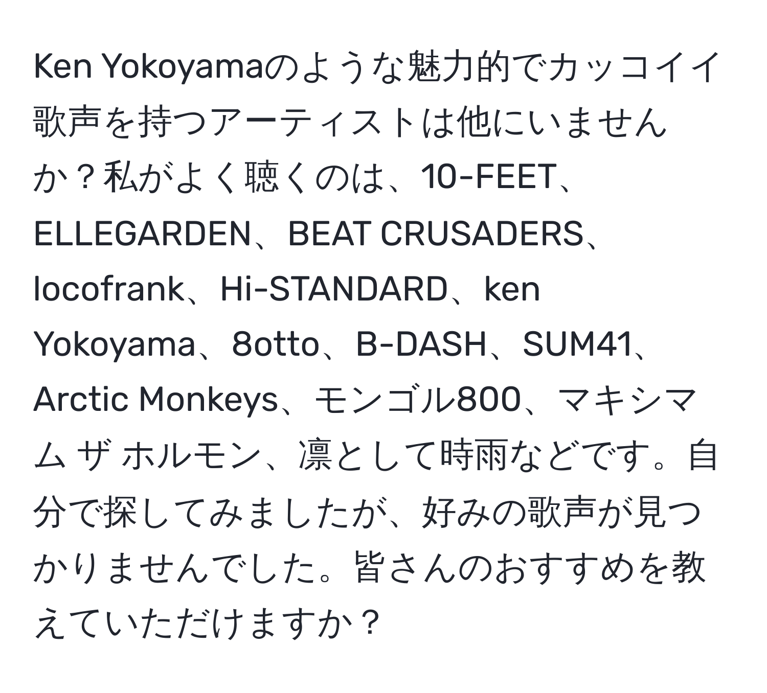 Ken Yokoyamaのような魅力的でカッコイイ歌声を持つアーティストは他にいませんか？私がよく聴くのは、10-FEET、ELLEGARDEN、BEAT CRUSADERS、locofrank、Hi-STANDARD、ken Yokoyama、8otto、B-DASH、SUM41、Arctic Monkeys、モンゴル800、マキシマム ザ ホルモン、凛として時雨などです。自分で探してみましたが、好みの歌声が見つかりませんでした。皆さんのおすすめを教えていただけますか？