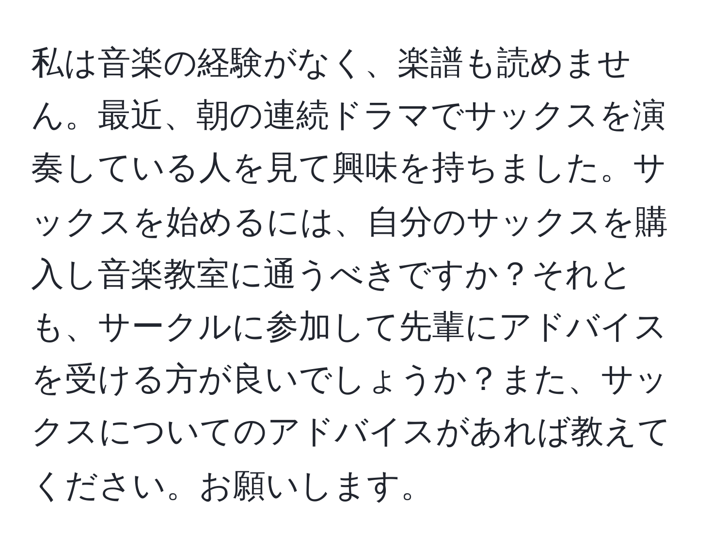 私は音楽の経験がなく、楽譜も読めません。最近、朝の連続ドラマでサックスを演奏している人を見て興味を持ちました。サックスを始めるには、自分のサックスを購入し音楽教室に通うべきですか？それとも、サークルに参加して先輩にアドバイスを受ける方が良いでしょうか？また、サックスについてのアドバイスがあれば教えてください。お願いします。