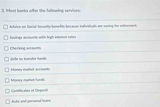 Most banks offer the following services:
Advice on Social Security benefits because individuals are saving for retirement.
Savings accounts with high interest rates
Checking accounts
Zelle to transfer funds
Money market accounts
Money market funds
Certificates of Deposit
Auto and personal loans