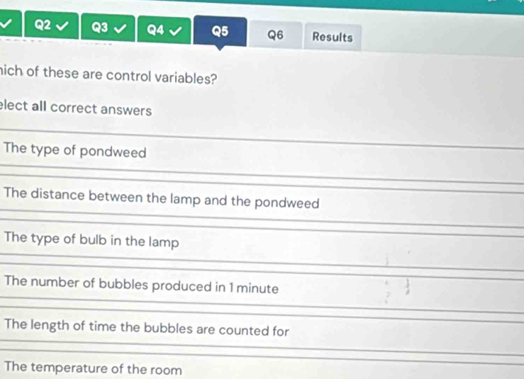 Results
hich of these are control variables?
elect all correct answers
The type of pondweed
The distance between the lamp and the pondweed
The type of bulb in the lamp
The number of bubbles produced in 1 minute
The length of time the bubbles are counted for
The temperature of the room