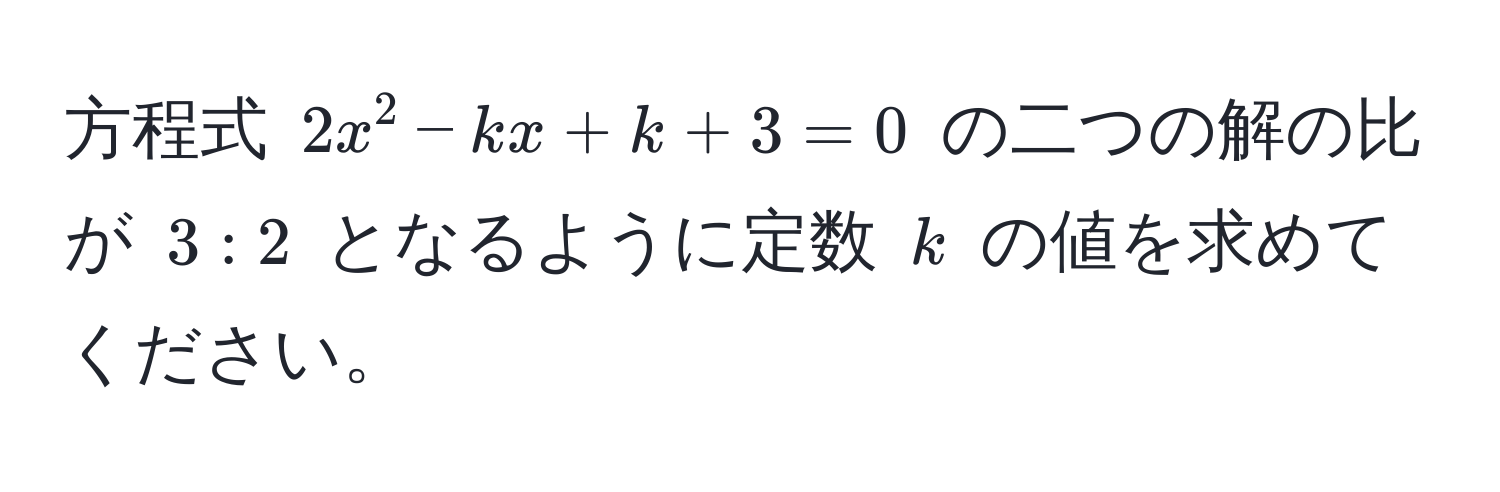 方程式 $2x^2 - kx + k + 3 = 0$ の二つの解の比が $3:2$ となるように定数 $k$ の値を求めてください。