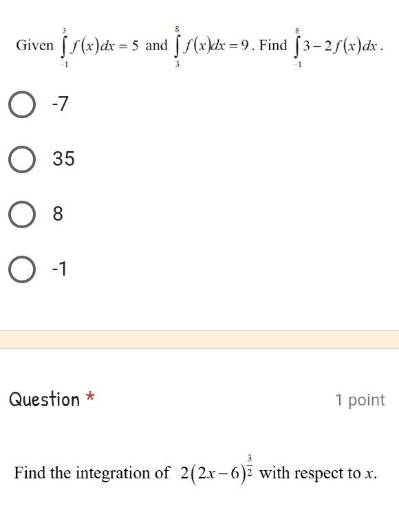 Given ∈tlimits _(-1)^3f(x)dx=5 and ∈tlimits _3^(8f(x)dx=9. Find ∈tlimits _(-1)^83-2f(x)dx.
-7
35
8
-1
Question * 1 point
Find the integration of 2(2x-6)^frac 3)2 with respect to x.