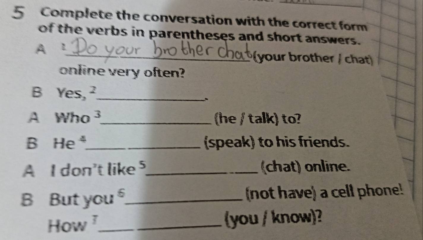 Complete the conversation with the correct form 
of the verbs in parentheses and short answers. 
_ 
A 1
(your brother / chat) 
online very often? 
B Yes,^2 _ 
、 
A Who^3 _ (he / talk) to? 
B He^4 _ (speak) to his friends. 
A 1don^2 't like _(chat) online. 
B But you_ (not have) a cell phone! 
How ì_ (you / know)?