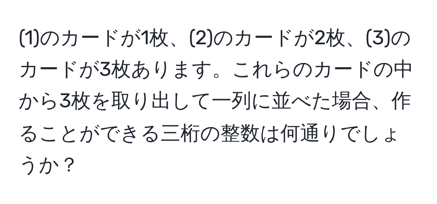 (1)のカードが1枚、(2)のカードが2枚、(3)のカードが3枚あります。これらのカードの中から3枚を取り出して一列に並べた場合、作ることができる三桁の整数は何通りでしょうか？