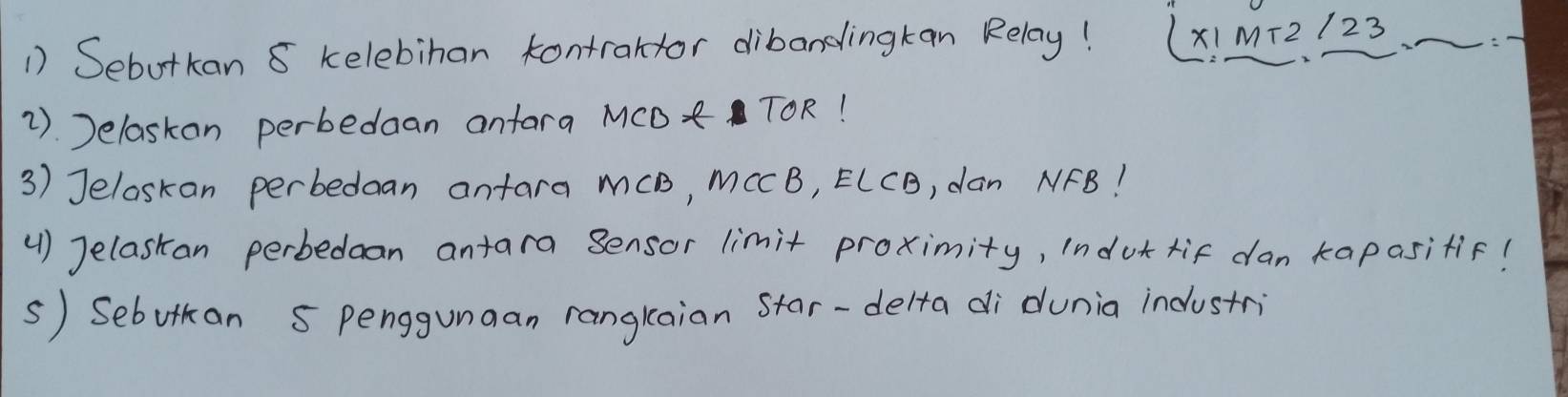 Sebotkan 8 kelebihan kontraltor dibandingkan Relay! (XIM+2/23
2). Jelaskon perbedaan anfara MCD TOR! 
3) Jeloskan perbedaan antara mCB, MCCB, ECCB, dan NFB! 
(1) Jelaskan perbedan antara Sensor limit proximity, indut tif dan kapasitif! 
s) Sebutan 5 penggunaan rangkaian Star-delta di dunia industri