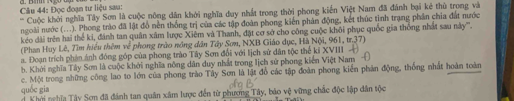 Bm Ngờ đặ đ
Câu 44: Đọc đoạn tư liệu sau:
* Cuộc khởi nghĩa Tây Sơn là cuộc nông dân khởi nghĩa duy nhất trong thời phong kiến Việt Nam đã đánh bại kẻ thù trong và
ngoài nước (...). Phong trào đã lật đồ nền thống trị của các tập đoàn phong kiến phản động, kết thúc tình trạng phân chia đất nước
kéo dài trên hai thế kỉ, đánh tan quân xâm lược Xiêm và Thanh, đặt cơ sở cho công cuộc khôi phục quốc gia thống nhất sau này”.
(Phan Huy Lê, Tìm hiểu thêm về phong trào nông dân Tây Sơn, NXB Giáo dục, Hà Nội, 961, tr.37)
a. Đoạn trích phản ánh đóng góp của phong trào Tây Sơn đối với lịch sử dân tộc thế kỉ XVIII
b. Khởi nghĩa Tây Sơn là cuộc khởi nghĩa nông dân duy nhất trong lịch sử phong kiến Việt Nam
c. Một trong những công lao to lớn của phong trào Tây Sơn là lật đổ các tập đoàn phong kiến phản động, thống nhất hoàn toàn
quốc gia
dKhởi nghĩa Tây Sơn đã đánh tan quân xâm lược đến từ phương Tây, bảo vệ vững chắc độc lập dân tộc