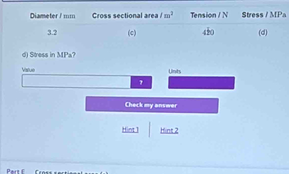 Diameter / mm Cross sectional area /m^2 Tension / N Stress / MPa
3.2 (c) 420 (d)
d) Stress in MPa?
Value Units
7
Check my answer
Hint 1 Hint 2
Part E