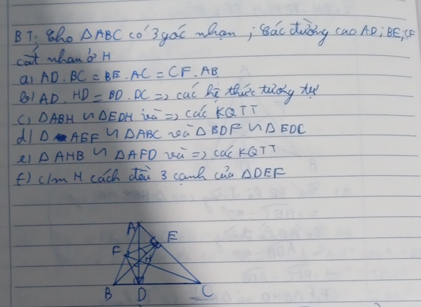 BT: 8ho △ ABC co'3goc wham; ǒác duòng (ao AD; Bé C 
cat whan b? H 
ai AD· BC=BE· AC=CF AB. 
801AD. HD=BD· DC ) cal he thuc tuldy tu 
C) DABH N △ EDH ia => cac KQTī 
dI D AEF 7 △ ABC La △BDFW △ EDC
△ AHB △ AFD wú => cacKGTT 
f) clm H cach dēi 3 can/ caa △ DEF