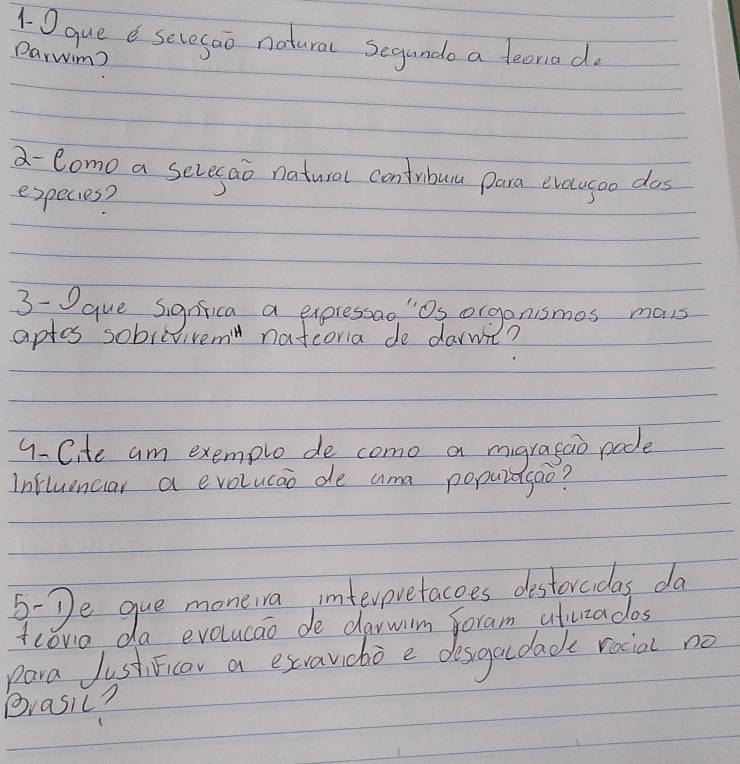 1O que e sevesao natural Segunde a feoriado 
Darwim 
a- Como a sevesao natural contribuu para evecugoo dos 
especies? 
3-que Signfica a expressao "Os organismes mais 
aptos sobievivem natcoria de darmt? 
9-Cite am exemple de como a mgragao pade 
Influenciar a evolucao de ama populagao? 
5-De gue moneiva interpvetacoes destorcidas da 
fcoro da evolucao de darwim foram ativizados 
para JustiFicor a exvavicbo e desgacdad rocial no 
Brasic?