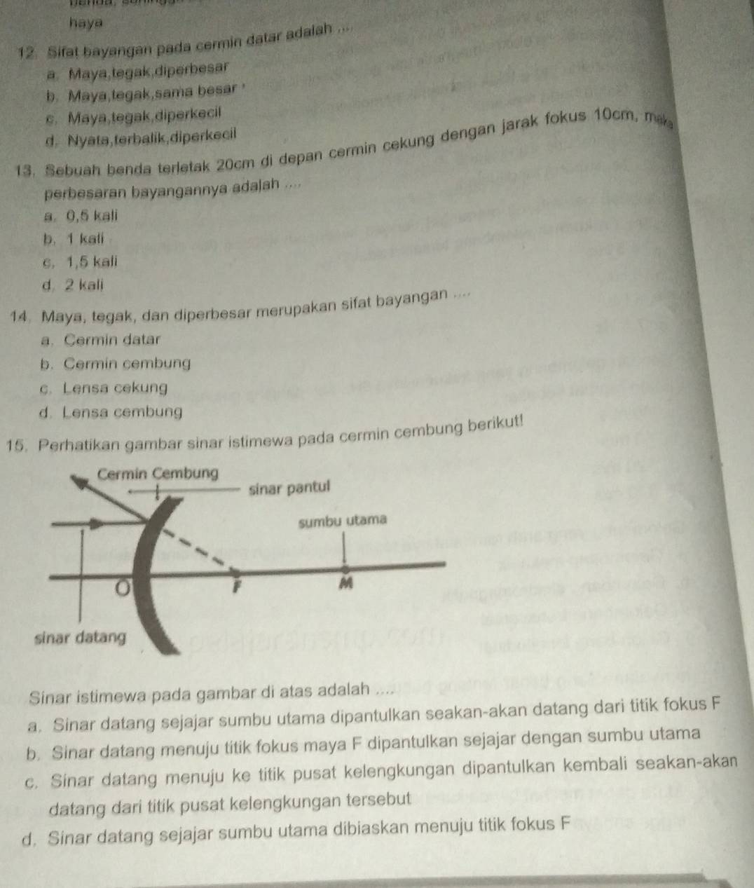 haya
12. Sifat bayangan pada cermin datar adalah .
a. Maya,tegak,diperbesar
b. Maya,tegak,sama besar
s. Maya,tegak,diperkecil
d. Nyata,terbalik,diperkecil
13. Sebuah benda terletak 20cm di depan cermin cekung dengan jarak fokus 10cm, mk
perbesaran bayangannya ada|ah ....
a. 0,5 kali
b. 1 kali
c. 1,5 kali
d 2 kali
14. Maya, tegak, dan diperbesar merupakan sifat bayangan ....
a. Cermin datar
b. Cermin cembung
c. Lensa cekung
d. Lensa cembung
15. Perhatikan gambar sinar istimewa pada cermin cembung berikut!
Sinar istimewa pada gambar di atas adalah ....
a. Sinar datang sejajar sumbu utama dipantulkan seakan-akan datang dari titik fokus F
b. Sinar datang menuju titik fokus maya F dipantulkan sejajar dengan sumbu utama
c. Sinar datang menuju ke titik pusat kelengkungan dipantulkan kembali seakan-akan
datang dari titik pusat kelengkungan tersebut
d. Sinar datang sejajar sumbu utama dibiaskan menuju titik fokus F