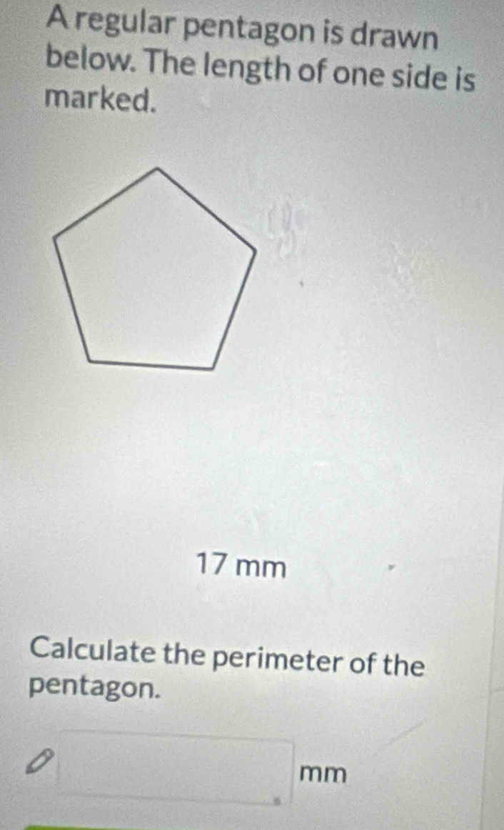 A regular pentagon is drawn 
below. The length of one side is 
marked.
17 mm
Calculate the perimeter of the 
pentagon.
□ mm