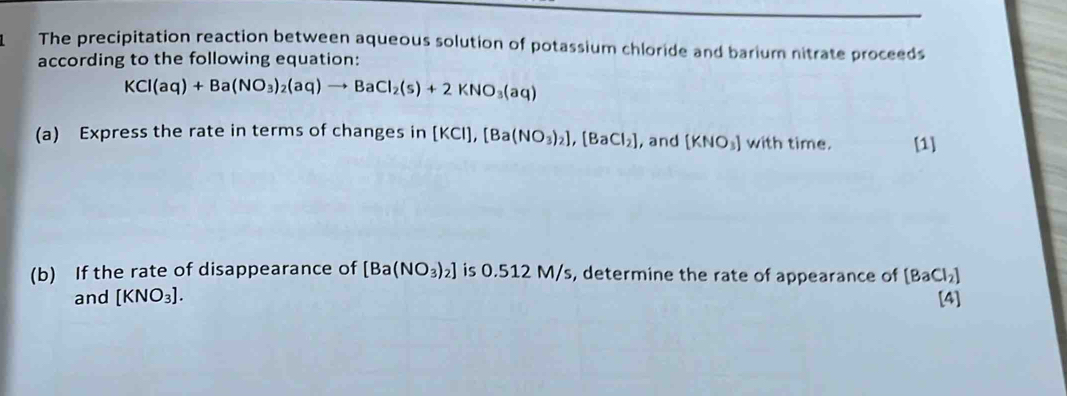 The precipitation reaction between aqueous solution of potassium chloride and barium nitrate proceeds 
according to the following equation:
KCl(aq)+Ba(NO_3)_2(aq)to BaCl_2(s)+2KNO_3(aq)
(a) Express the rate in terms of changes in [KCl], [Ba(NO_3)_2], [BaCl_2] , and [KNO_3] with time. [1] 
(b) If the rate of disappearance of [Ba(NO_3)_2] is 0.512 M/s, determine the rate of appearance of [BaCl_2]
and [KNO_3]. [4]