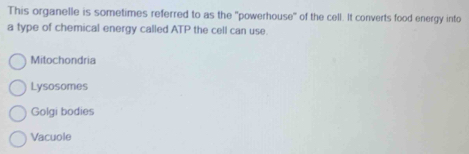 This organelle is sometimes referred to as the "powerhouse" of the cell. It converts food energy into
a type of chemical energy called ATP the cell can use.
Mitochondria
Lysosomes
Golgi bodies
Vacuole