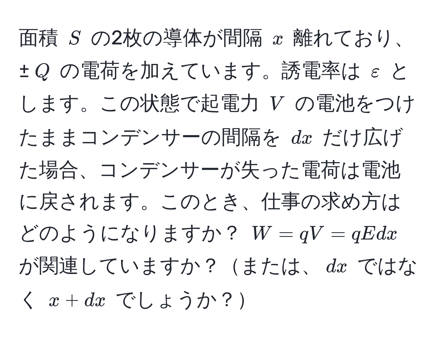 面積 $S$ の2枚の導体が間隔 $x$ 離れており、±$Q$ の電荷を加えています。誘電率は $varepsilon$ とします。この状態で起電力 $V$ の電池をつけたままコンデンサーの間隔を $dx$ だけ広げた場合、コンデンサーが失った電荷は電池に戻されます。このとき、仕事の求め方はどのようになりますか？ $W=qV=qEdx$ が関連していますか？または、$dx$ ではなく $x+dx$ でしょうか？