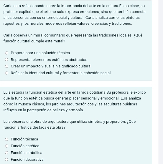 Carla está reflexionando sobre la importancia del arte en la cultura.En su clase, su
profesor explicó que el arte no solo expresa emociones, sino que también conecta
a las personas con su entorno social y cultural. Carla analiza cómo las pinturas
rupestres y los murales modernos reflejan valores, creencias y tradiciones.
Carla observa un mural comunitario que representa las tradiciones locales. ¿Qué
función cultural cumple este mural?
Proporcionar una solución técnica
Representar elementos estéticos abstractos
Crear un impacto visual sin significado cultural
Reflejar la identidad cultural y fomentar la cohesión social
Luis estudia la función estética del arte en la vida cotidiana.Su profesora le explicó
que la función estética busca generar placer sensorial y emocional. Luis analiza
cómo la música clásica, los jardines arquitectónicos y las esculturas públicas
influyen en la percepción de belleza y armonía.
Luis observa una obra de arquitectura que utiliza simetría y proporción. ¿Qué
función artística destaca esta obra?
Función técnica
Función estética
Función simbólica
Función decorativa