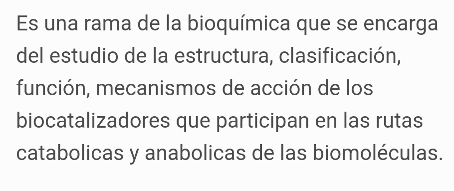 Es una rama de la bioquímica que se encarga 
del estudio de la estructura, clasificación, 
función, mecanismos de acción de los 
biocatalizadores que participan en las rutas 
catabolicas y anabolicas de las biomoléculas.