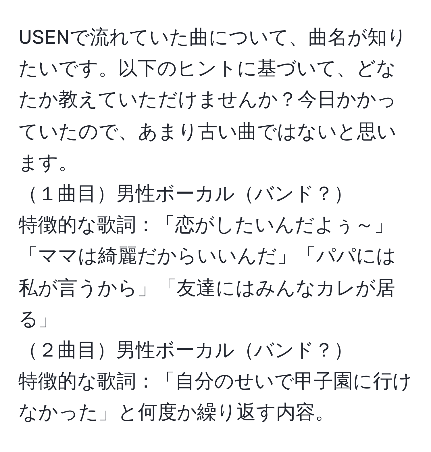 USENで流れていた曲について、曲名が知りたいです。以下のヒントに基づいて、どなたか教えていただけませんか？今日かかっていたので、あまり古い曲ではないと思います。  
１曲目男性ボーカルバンド？  
特徴的な歌詞：「恋がしたいんだよぅ～」「ママは綺麗だからいいんだ」「パパには私が言うから」「友達にはみんなカレが居る」  
２曲目男性ボーカルバンド？  
特徴的な歌詞：「自分のせいで甲子園に行けなかった」と何度か繰り返す内容。