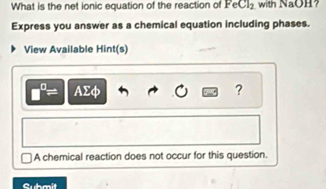 What is the net ionic equation of the reaction of FeCl_2 with NaOH ? 
Express you answer as a chemical equation including phases. 
View Available Hint(s)
□^(□)= AΣφ ? 
A chemical reaction does not occur for this question. 
Submit