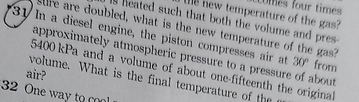 Cmes four times 
Te new temperature of the gas? 
is neated such that both the volume and pres . 
sure are doubled, what is the new temperature of the gas? 
31 In a diesel engine, the piston compresses air at 30° from 
approximately atmospheric pressure to a pressure of about
5400 kPa and a volume of about one-fifteenth the original 
air? 
volume. W hat is the inal temperatur th
32 One way to co l