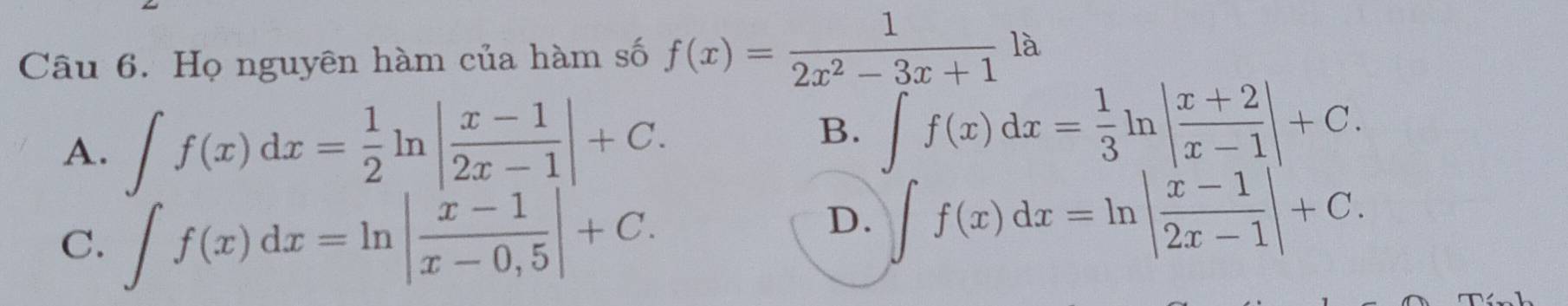 Họ nguyên hàm của hàm số f(x)= 1/2x^2-3x+1  1 à
A. ∈t f(x)dx= 1/2 ln | (x-1)/2x-1 |+C.
B. ∈t f(x)dx= 1/3 ln | (x+2)/x-1 |+C.
C. ∈t f(x)dx=ln | (x-1)/x-0,5 |+C.
D. ∈t f(x)dx=ln | (x-1)/2x-1 |+C.