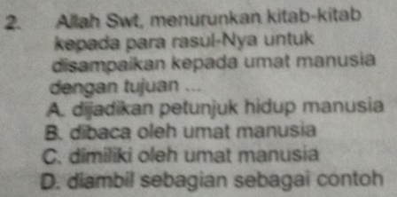 Allah Swt, menurunkan kitab-kitab
kepada para rasul-Nya untuk
disampaikan kepada umat manusia
dengan tujuan ...
A. dijadikan petunjuk hidup manusia
B. dibaca oleh umat manusia
C. dimiliki oleh umat manusia
D. diambil sebagian sebagai contoh