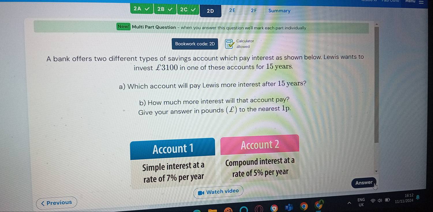 2A 2B 2C 2D 2E 2F Summary 
New! Multi Part Question - when you answer this question we'll mark each part individually 
Bookwork code: 2D Calculator 
allowed 
A bank offers two different types of savings account which pay interest as shown below. Lewis wants to 
invest £3100 in one of these accounts for 15 years. 
a) Which account will pay Lewis more interest after 15 years? 
b) How much more interest will that account pay? 
Give your answer in pounds (£) to the nearest 1p. 
Account 1 Account 2 
Simple interest at a Compound interest at a 
rate of 7% per year rate of 5% per year
Answer 
Watch video 
16 1