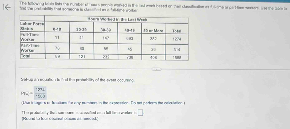 The following table lists the number of hours people worked in the last week based on their classification as full-time or part-time workers. Use the table to 
find the probability that someone is classified as a full-time worker. 
Set-up an equation to find the probability of the event occurring.
P(E)= 1274/1588 
(Use integers or fractions for any numbers in the expression. Do not perform the calculation.) 
The probability that someone is classified as a full-time worker is □. 
(Round to four decimal places as needed.)